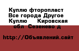 Куплю фторопласт - Все города Другое » Куплю   . Кировская обл.,Сезенево д.